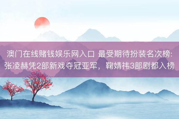 澳门在线赌钱娱乐网入口 最受期待扮装名次榜:张凌赫凭2部新戏夺冠亚军，鞠婧祎3部剧都入榜